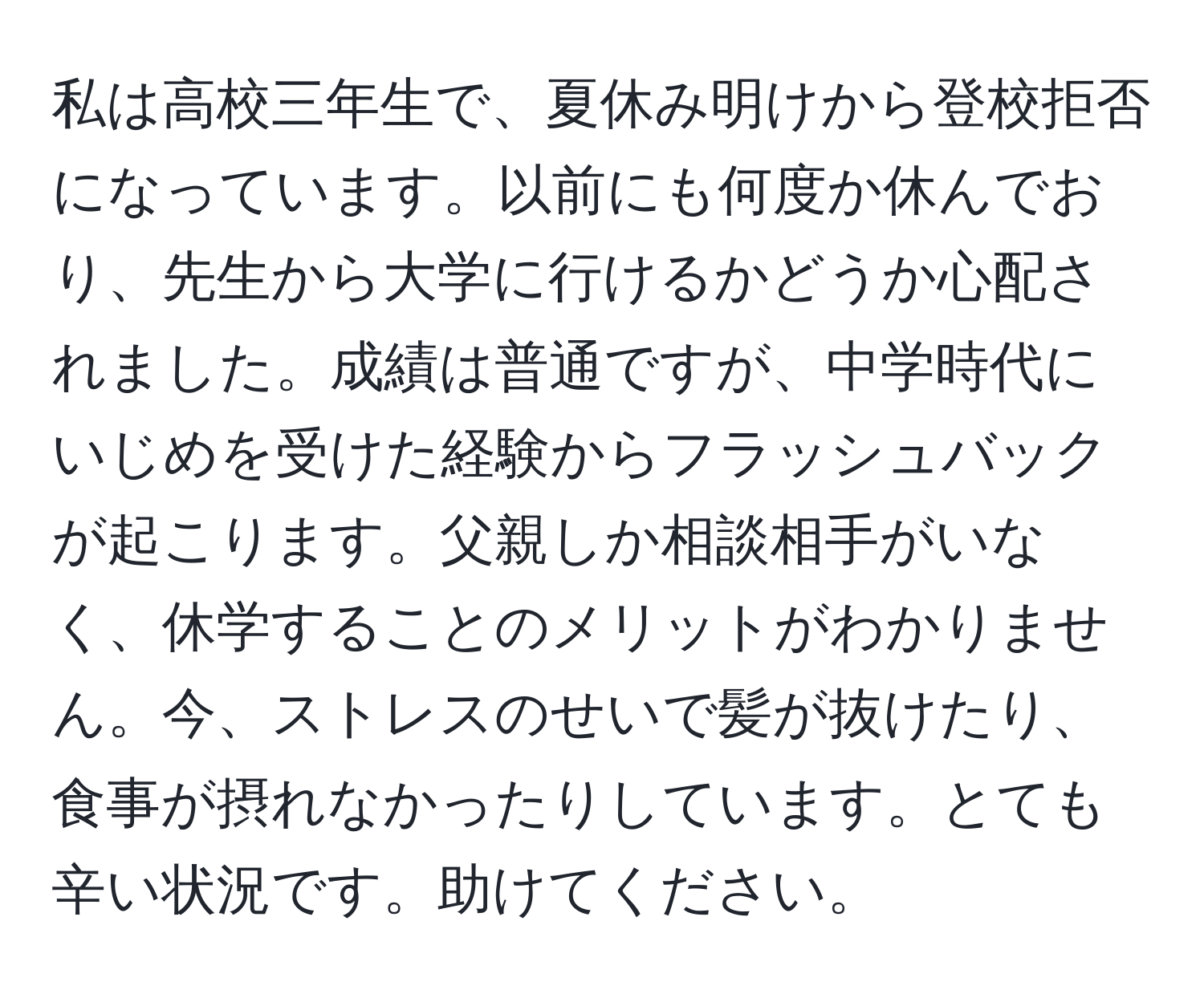 私は高校三年生で、夏休み明けから登校拒否になっています。以前にも何度か休んでおり、先生から大学に行けるかどうか心配されました。成績は普通ですが、中学時代にいじめを受けた経験からフラッシュバックが起こります。父親しか相談相手がいなく、休学することのメリットがわかりません。今、ストレスのせいで髪が抜けたり、食事が摂れなかったりしています。とても辛い状況です。助けてください。