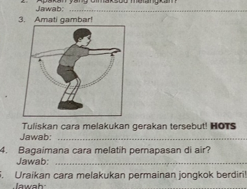 Apakan yang Gimaksud melangkan? 
Jawab:_ 
3. Amati gambar! 
Tuliskan cara melakukan gerakan tersebut! HOTs 
Jawab:_ 
4. Bagaimana cara melatih pernapasan di air? 
Jawab:_ 
5. Uraikan cara melakukan permainan jongkok berdiri! 
Jawab