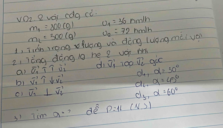 VDz. 2 vi cdg ¢ò.
m_1=800(g) U_1=36km/h
m_2=300(g) upsilon _2=72km/h
1, iihnirong xfuèng và dèng (uong màiván 
z, ièng dèng ig hé e vár mni 
a) vector C_1T∩ vector U_2 di vector v_1 100 vector v_2 goo
d_11 alpha =30°
b) vector V_1⊥ vector V_2
c) vector v_1⊥ vector v_2 a_6, a=45°
d_3, d=60°
3) Tim a^2 ? dé D=1L (N ))