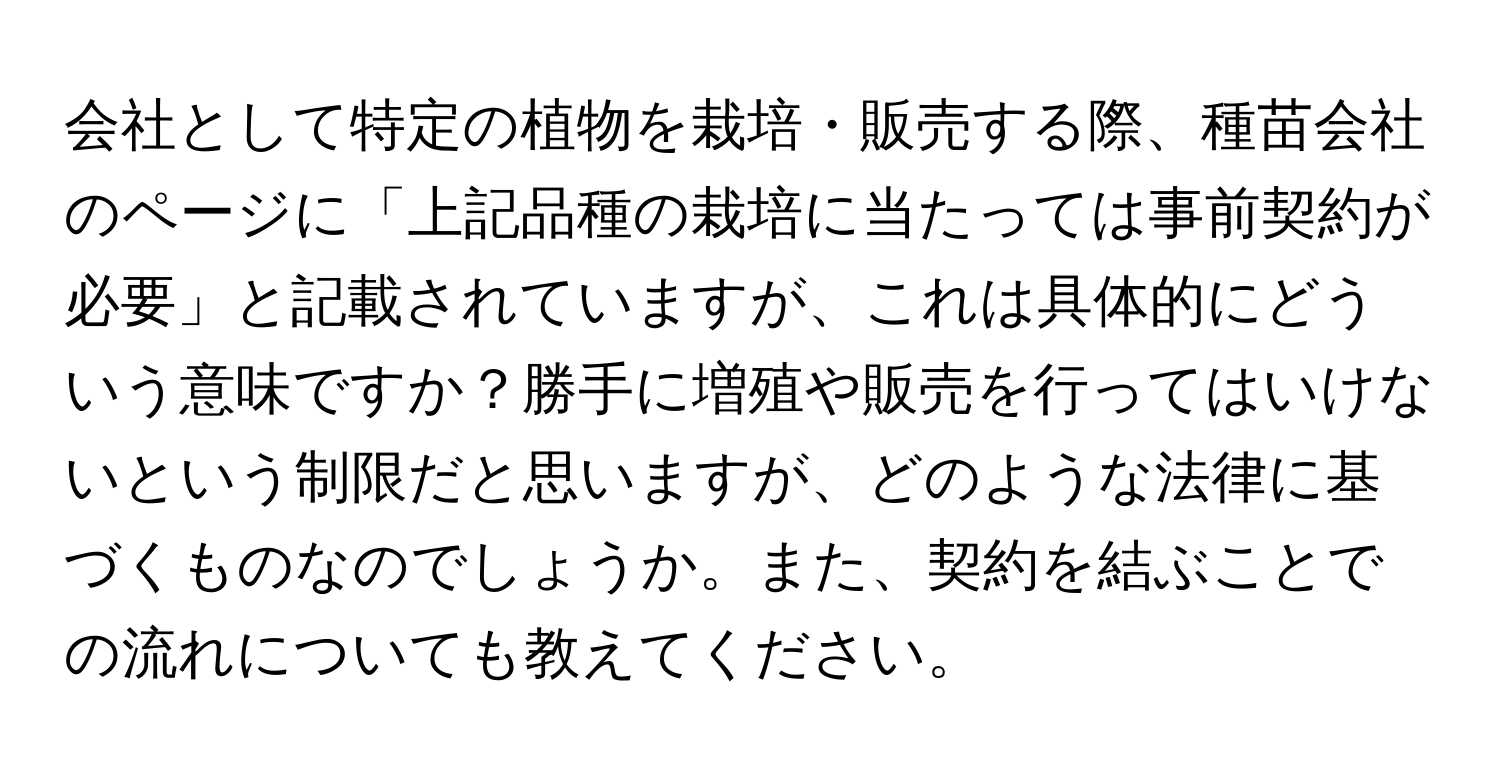 会社として特定の植物を栽培・販売する際、種苗会社のページに「上記品種の栽培に当たっては事前契約が必要」と記載されていますが、これは具体的にどういう意味ですか？勝手に増殖や販売を行ってはいけないという制限だと思いますが、どのような法律に基づくものなのでしょうか。また、契約を結ぶことでの流れについても教えてください。