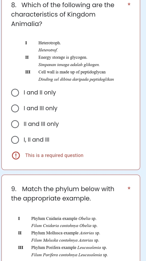 Which of the following are the *
characteristics of Kingdom
Animalia?
I Heterotroph.
Heterotrof.
II Energy storage is glycogen.
Simpanan tenaga adalah glikogen.
III Cell wall is made up of peptidoglycan
Dinding sel dibina daripada peptidoglikan
I and II only
I and III only
II and III only
I, II and III
This is a required question
9. Match the phylum below with *
the appropriate example.
I Phylum Cnidaria example Obelia sp.
Filum Cnidaria contohnya Obelia sp.
II Phylum Mollusca example Asterias sp.
Filum Moluska contohnya Asterias sp.
III Phylum Porifera example Leucosolenia sp.
Filum Porifera contohnya Leucosolenia sp.