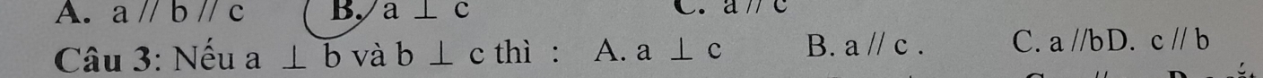 A. aparallel bparallel c B. a⊥ c C. aparallel c
Câu 3: Nếu a⊥ b và b⊥ c thì : A. a⊥ c B. aparallel c. C. a//bD.c//b