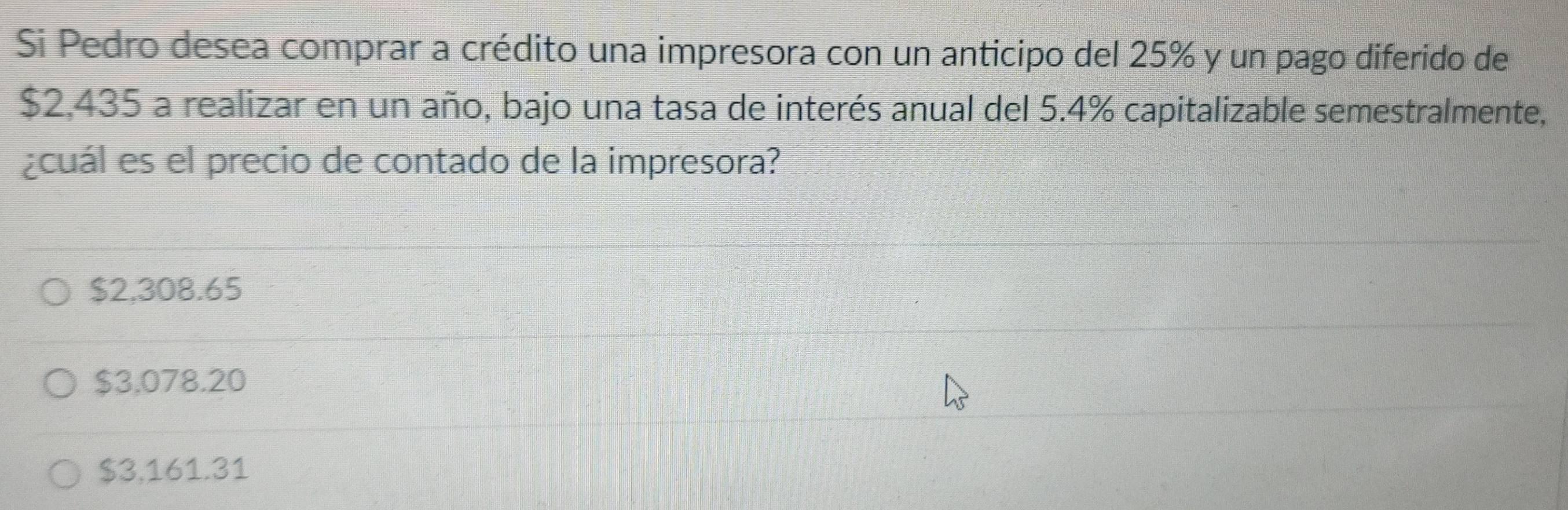 Si Pedro desea comprar a crédito una impresora con un anticipo del 25% y un pago diferido de
$2,435 a realizar en un año, bajo una tasa de interés anual del 5.4% capitalizable semestralmente,
¿cuál es el precio de contado de la impresora?
$2,308.65
$3,078.20
$3,161.31