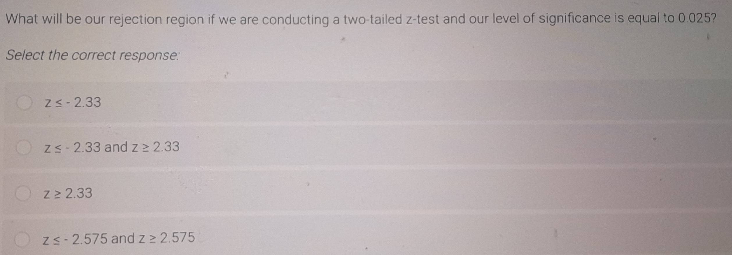 What will be our rejection region if we are conducting a two-tailed z -test and our level of significance is equal to 0.025?
Select the correct response:
z≤ -2.33
z≤ -2.33 and z≥ 2.33
z≥ 2.33
z≤ -2.575 and z≥ 2.575