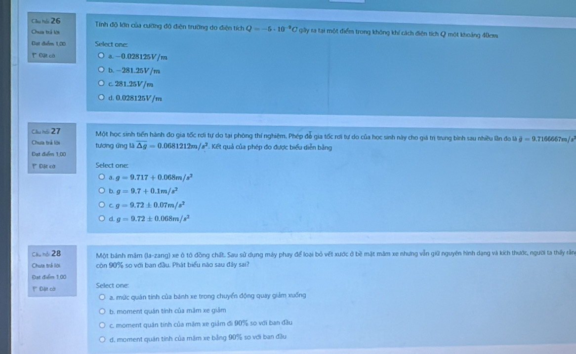 Cầu hồi 26  Tính độ lớn của cường độ điện trường do điện tích Q=-5· 10^(-9)C gây ra tại một điểm trong không khí cách điện tích Q một khoảng 40cm
Chua trả lời
Đạt điểm: 1,00 Select one:
P Đặt cờ a. −0.028125V/m
b. -281.25V/m
c. 281.25V/m
d. 0.028125V/m
Cllu hồi 27 Một học sinh tiến hành đo gia tốc rơi tự do tại phòng thí nghiệm, Phép đó gia tốc rơi tự do của học sinh này cho giả trị trung bình sau nhiều lần đo là overline g=9.7166667m/s
Chưa trả lời tương ứng là overline △ g=0.0681212m/s^2 Kết quả của phép đo được biểu diễn bằng
Đạt điểm 1,00
Đặt cờ Select one:
a. g=9.717+0.068m/s^2
b. g=9.7+0.1m/s^2
C g=9.72± 0.07m/s^2
d. g=9.72± 0.068m/s^2
Cầu hội 28 Một bánh mâm (la-zang) xe ô tô đồng chất. Sau sử dụng máy phay để loại bỏ vết xước ở bề mặt mãm xe nhưng vẫn giữ nguyên hình dạng và kích thước, người ta thấy rằn
Chưa trả lời còn 90% so với ban đầu, Phát biểu não sau đây sai?
Đạt điểm 1,00
**  Đặt cờ Select one:
a. mức quán tính của bánh xe trong chuyển động quay giảm xuống
b. moment quán tính của mãm xe giảm
c. moment quán tính của mãm xe giảm đi 90% so với ban đầu
d. moment quán tính của mâm xe bằng 90% so với ban đầu