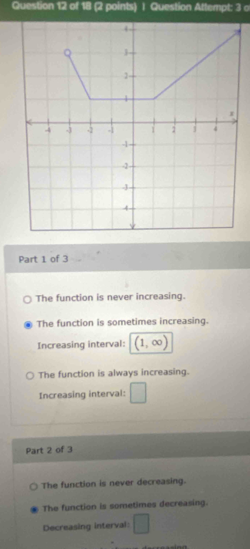 Question Attempt: 3 o
Part 1 of 3
The function is never increasing.
The function is sometimes increasing.
Increasing interval: . ∞
The function is always increasing.
Increasing interval: □ 
Part 2 of 3
The function is never decreasing.
The function is sometimes decreasing.
Decreasing interval: □