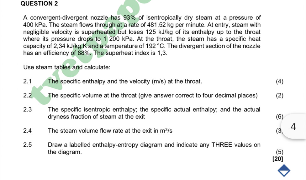 A convergent-divergent nozzle has 93% of isentropically dry steam at a pressure of
400 kPa. The steam flows through at a rate of 481,52 kg per minute. At entry, steam with 
negligible velocity is superheated but loses 125 kJ/kg of its enthalpy up to the throat 
where its pressure drops to 1 200 kPa. At the throat, the steam has a specific heat 
capacity of 2,34 kJ/kg.K and a temperature of 192°C. The divergent section of the nozzle 
has an efficiency of 88%. The superheat index is 1,3. 
Use steam tables and calculate: 
2.1 The specific enthalpy and the velocity (m/s) at the throat. (4) 
2.2 The specific volume at the throat (give answer correct to four decimal places) (2) 
2.3 The specific isentropic enthalpy; the specific actual enthalpy; and the actual 
dryness fraction of steam at the exit (6) 
2.4 The steam volume flow rate at the exit in m^3/s (3, 4 
2.5 Draw a labelled enthalpy-entropy diagram and indicate any THREE values on 
the diagram. (5) 
[20]