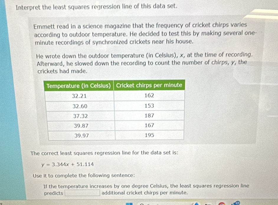 Interpret the least squares regression line of this data set. 
Emmett read in a science magazine that the frequency of cricket chirps varies 
according to outdoor temperature. He decided to test this by making several one-
minute recordings of synchronized crickets near his house. 
He wrote down the outdoor temperature (in Celsius), x, at the time of recording. 
Afterward, he slowed down the recording to count the number of chirps, y, the 
crickets had made. 
The correct least squares regression line for the data set is:
y=3.344x+51.114
Use it to complete the following sentence: 
If the temperature increases by one degree Celsius, the least squares regression line 
predicts □ additional cricket chirps per minute.