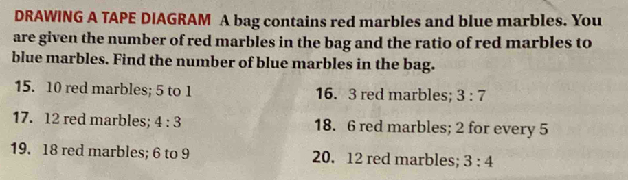 DRAWING A TAPE DIAGRAM A bag contains red marbles and blue marbles. You 
are given the number of red marbles in the bag and the ratio of red marbles to 
blue marbles. Find the number of blue marbles in the bag. 
15. 10 red marbles; 5 to 1 16. 3 red marbles; 3:7
17. 12 red marbles; 4:3 18. 6 red marbles; 2 for every 5
19. 18 red marbles; 6 to 9 20. 12 red marbles; 3:4