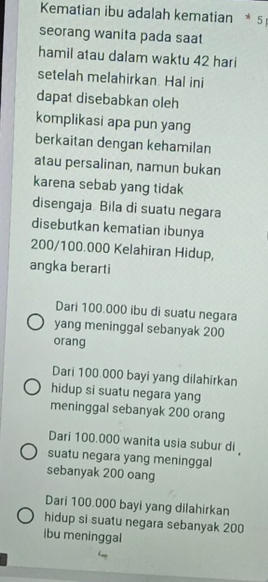 Kematian ibu adalah kematian * 5
seorang wanita pada saat
hamil atau dalam waktu 42 hari
setelah melahirkan. Hal ini
dapat disebabkan oleh
komplikasi apa pun yang
berkaitan dengan kehamilan
atau persalinan, namun bukan
karena sebab yang tidak
disengaja Bila di suatu negara
disebutkan kematian ibunya
200/100.000 Kelahiran Hidup,
angka berarti
Dari 100.000 ibu di suatu negara
yang meninggal sebanyak 200
orang
Dari 100 000 bayi yang dilahirkan
hidup si suatu negara yang
meninggal sebanyak 200 orang
Dari 100.000 wanita usia subur di 
suatu negara yang meninggal
sebanyak 200 oang
Dari 100.000 bayi yang dilahirkan
hidup si suatu negara sebanyak 200
ibu meninggal