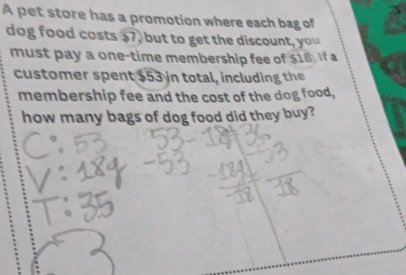 A pet store has a promotion where each bag of 
dog food costs $7, but to get the discount, you 
must pay a one-time membership fee of $18. If a 
customer spent $53 in total, including the 
membership fee and the cost of the dog food, 
how many bags of dog food did they buy?