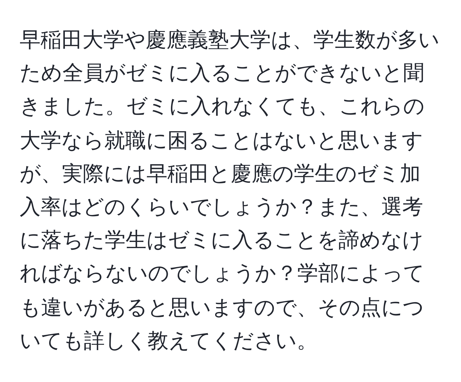 早稲田大学や慶應義塾大学は、学生数が多いため全員がゼミに入ることができないと聞きました。ゼミに入れなくても、これらの大学なら就職に困ることはないと思いますが、実際には早稲田と慶應の学生のゼミ加入率はどのくらいでしょうか？また、選考に落ちた学生はゼミに入ることを諦めなければならないのでしょうか？学部によっても違いがあると思いますので、その点についても詳しく教えてください。