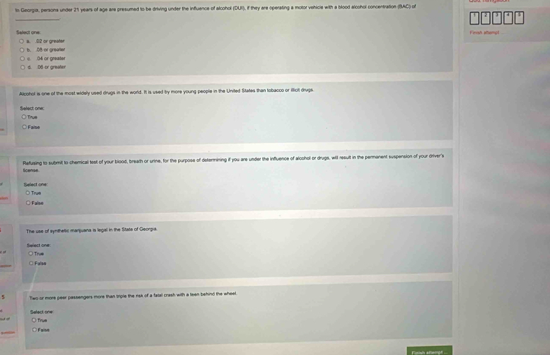 In Georgia, persons under 21 years of age are presumed to be driving under the influence of alcohol (CUI) , if they are operating a motor vehicle with a blood alcohol concentration (BAC) of
_
Select one: Finish attemol
l. . 02 or greater
b. . 08 or greater
c. . 04 or greater
d. . 06 or greater
Alcohol is one of the most widely used drugs in the world. It is used by more young people in the United States than tobacco or illicit drugs.
Select one:
True
False
Refusing to submit to chemical test of your blood, breath or urine, for the purpose of determining if you are under the influence of alcohol or drugs, will result in the permanent suspension of your driver's
license
Select one
True
ulon False
The use of synthetic manjuana is legal in the State of Georgia.
Select one:
it of True
_
Falso
5 Two or more peer passengers more than triple the risk of a fatal crash with a teen behind the wheel.
out of Select one
True
g Faiss
Finish attempt
