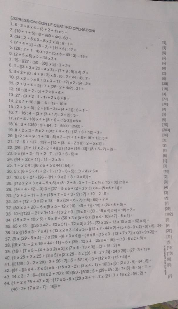 ESPRESSIONI CON LE QUATTRO OPERAZIONI
2. 6:2+8* 4-(3+2+1)* 5=
3.
4. (34:2+3* 3-5* 2* 2):6-1= (10+1+5):8+(80+40):60=
5. [4]
6. (2+5* 5)* 2-18* 3= (28:7+1-4)* 10+(5* 8-40:2)-15= (7+4+3)-(8+2)+(11+6):17=
[5]
[0]
7. 15- [27-(50-32)]* 5 :3+2=
[5]
B.
5
9. 3* 2+(8:4+9:3)* 5-(6:2+44:4):7= 1-[(3+2* 20-4* 3)-(7+9:9)* 4]:7=
[0]
[2]
10.
[0]
11. (3* 2-5* 0+3* 3-17:17)* 2-24:2= 29]
12. (2+3+4+5):7+(26:2+4* 2):21=
13. 16:(8+2-6)+2* 6+6=
[16]
14 27:(3+2-1-1)+2* 6+9=
[3]
15. 2* 7+16:(9-6+1)-10=
22
[30]
(2+5+3):2+[(8+2)-(4+1)]:5-1=
[8]
16. 7-16:4-[3+(3+17):2+2]:5= [5]
17. (7+4-10)* 4+[8+6-(15-2)]* 6= 0
18. 6:2+1350:9+84:2-5000:2500=
[10]
19. 8+2* 3-5* 2+(82+4+4):(12+6+12)+3= [203]
20. [(12:4+9:1+15:5)* 2-(1+1+8+16+1)]:3= [10]
[1]
21. 12:6+137:137-[15+(8:4-2* 0):2-5* 3]= [2]
22. [26:(2+11* 2-2+4)]*  [10+(16:4)]:(8+6-7)+2 =
4
23. 5* (6+3-4)+2-7-(13+6-5)= [6]
24. (44+22+11):11-2* 3= [1]
25. 1+2* 4:[(6* 6+5* 44):64]= 3
26. 5* (6+3-4)+2-7-(13+6-5):(3+4)* 5= [10]
27. 18* 6+27-[26-(81+9* 2+3+3* 6)]= [2]
28 [(12* 2+3* 4-5* 6)* (8:2+9:3+1-2* 4)* (15+3)]* 10= [0]
29. (14+4-12-3):3+[27-5* 5+(2+2* 3)* 4-(5* 6+1)]=
[4]
30. [12+3-11-3+(18+7-5+3-9):7]+10-2-8= [3]
(53* 2+20-5* [9* 5-12* (10-49+7)]-18)/ (24+8+6)= [8]
31. 51+ 12+3* [2* 18-9* (24+6-2)+6]-60 +7= [7]
32. 10+ (120-21* 3+10-4)* 2+3-[6* 9-(80-18* 4)* 4]+18 / 2= [29]
33. (25* 2+10* 5)+9* 8+ 56+3* [5+6* (3* 4-10)-17]-5* 4 =
[102]
34. 65* 13- [(35* 42-23* 51)-72* 3]* 25-(72* 29-12* 15* 3)+92* 4]= [0]
35. [9
36. [27]
38. [(6* 10-2* 16+44:11)-6* (39:13* 4-25* 4:10)]-(13-6* 2+8)=  9* (29-6* 4)-7* [20-(6+3* 4)] - 8* 5-[15* 3-(12+7* 3)]* (21-9* 2) = 3*  (15* 3-7* 4)+(13* 2* 2-14* 3)· [(13* 7-44* 2)+(5+8-3* 2)· 8]* 8 · 24=
37.
[11]
5
39.
40.  4* 25+2* 25+(3* 5)* [2* 25-5* (36:6-2* 2)]-24* 25 :(27:3+1)=  19+[7* 5-(4+5* 2)* 2]* (7* 6-13* 3) :(3+15:3)=
[15]
41. [0]
42.  81-[(5* 4-2* 3)* 5-(15* 2-2):(2* 4-1)+10] * [8:(2* 3-5)-64:8]=  [(138:3-2* 20):3+56:7]:5+52:4 :3+[12* 2-(15+4)]=
s [10]
[0]
43. (1+2* 75+47* 2): 12* 5-5* [29* 3+11-7* (21:7+19* 2-54:2)+ 14* 3:7:6-(13* 2+70* 10):(93-1500:5+(29-45:3):7+8]:5-5 :11=
44. (46:2+17* 2-7):10] =