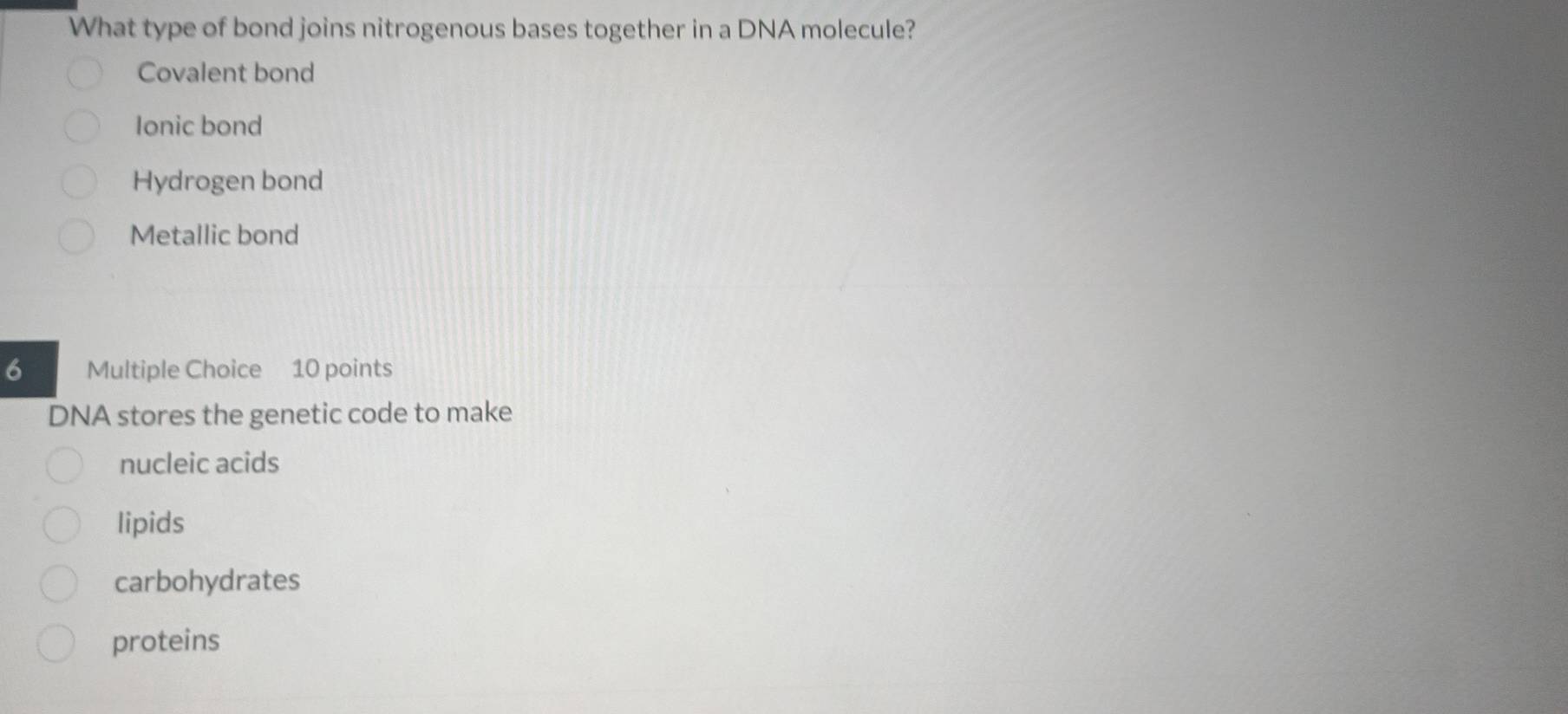 What type of bond joins nitrogenous bases together in a DNA molecule?
Covalent bond
Ionic bond
Hydrogen bond
Metallic bond
6 Multiple Choice 10 points
DNA stores the genetic code to make
nucleic acids
lipids
carbohydrates
proteins