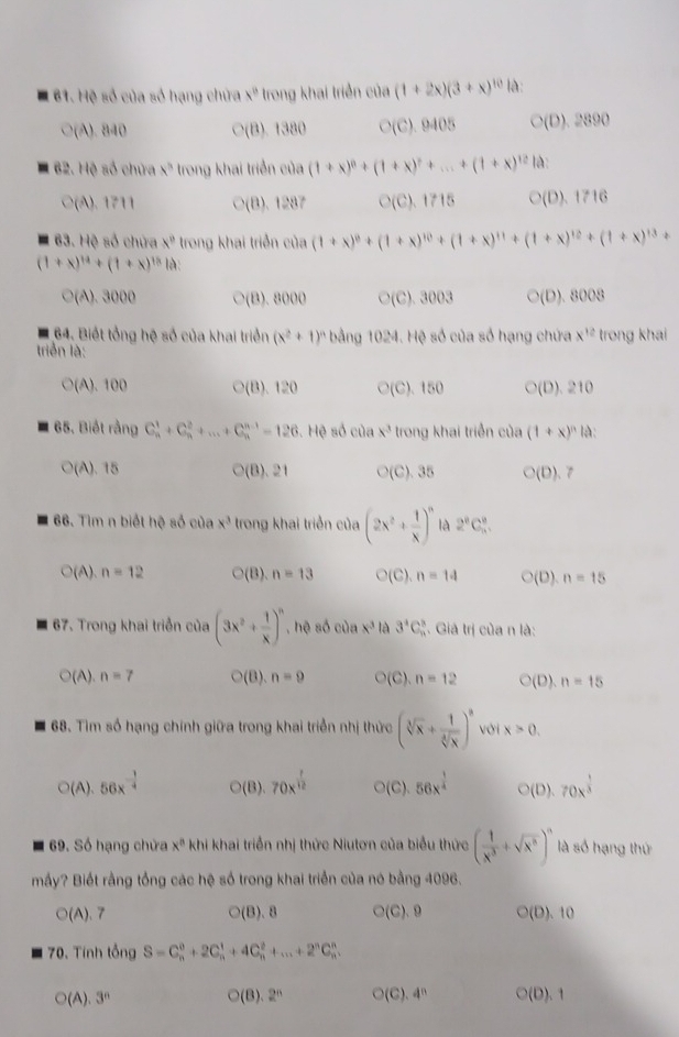 Hệ số của số hạng chứa x° trong khai triển của (1+2x)(3+x)^10 là:
○(A). 840 C(8)1380 C' (C). 9405 C(D). 2890
62. Hệ số chứa x^3 trong khai triển của (1+x)^0+(1+x)^?+...+(1+x)^12 là:
○(A). 1711 ○(B). 1287 ○(C). 1715 ○(D).1716
63. Hệ số chứa x° trong khai triển của (1+x)^0+(1+x)^10+(1+x)^11+(1+x)^12+(1+x)^13+
(1+x)^14+(1+x)^18 là:
○(A). 3000 ○(B). 8000 ○(C). 3003 ○(D). 8008
64. Biết tổng hệ số của khai triển (x^2+1)^n bằng 1024. Hệ số của số hạng chứa x^(12)
triển là: trong khai
○(A). 100 ○(B). 120 ○(C). 150 ○(D). 210
65. Biết rằng C_n^(1+C_n^2+...+C_n^(n-1)=126.Hθ số của x^3) trong khai triển của (1+x)^n là:
(A). 15 ○(B). 21 ○(C). 35 ○(D). 7
66. Tìm n biết hệ số của x^3 trong khai triển của (2x^2+ 1/x )^n là 2^8C_n^(8.
O(A),n=12 ○(B). n=13 ○(C). n=14 O(l n=15
67. Trong khai triển của (3x^2)+ 1/x )^n , hệ số của x^3 là 3^4C_n^(3. Giả trị của n là:
O(A ).n=7 ○(B). n=9 ○(C). n=12 ○(D). n=15
68. Tìm số hạng chính giữa trong khai triển nhị thức (sqrt[3](x)+frac 1)sqrt[4](x))^8 với x>0.
○(A). 56x^(-frac 1)4 ○(B). 70x^(frac 1)12 ○(C). 56x^(frac 1)4 ○(D). 70x^(frac 1)3
69. Số hạng chửa x^n khi khai triển nhị thức Niutơn của biểu thức ( 1/x^3 +sqrt(x^3))^n là số hạng thứ
mấy? Biết rằng tổng các hệ số trong khai triển của nó bằng 4096.
O(A) 、 7 O(B). ○(C).9 (D). 10
70. Tính tổng S=C_n^(0+2C_n^1+4C_n^2+...+2^n)C_n^(n.
O(A).3^n)
O(8).2^n O( C 4^n C (D).1