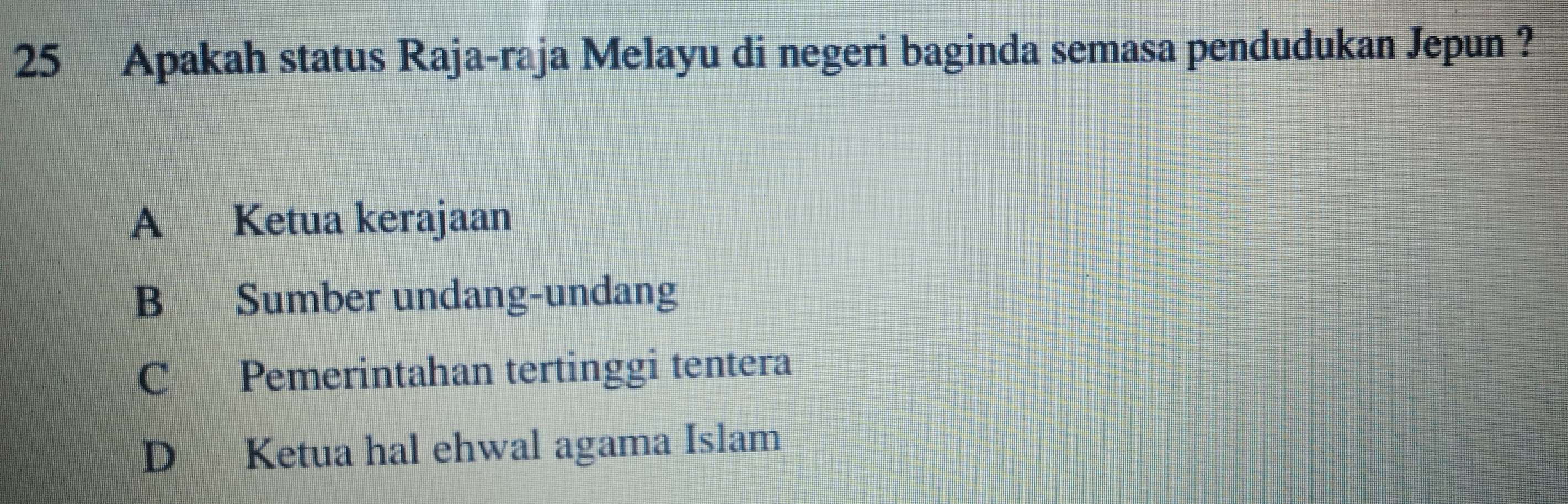 Apakah status Raja-raja Melayu di negeri baginda semasa pendudukan Jepun ?
A Ketua kerajaan
B Sumber undang-undang
C Pemerintahan tertinggi tentera
D Ketua hal ehwal agama Islam