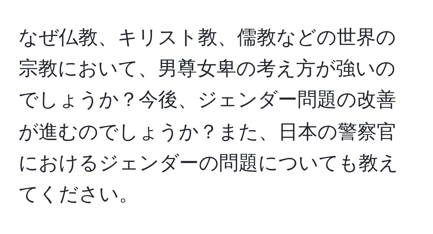 なぜ仏教、キリスト教、儒教などの世界の宗教において、男尊女卑の考え方が強いのでしょうか？今後、ジェンダー問題の改善が進むのでしょうか？また、日本の警察官におけるジェンダーの問題についても教えてください。