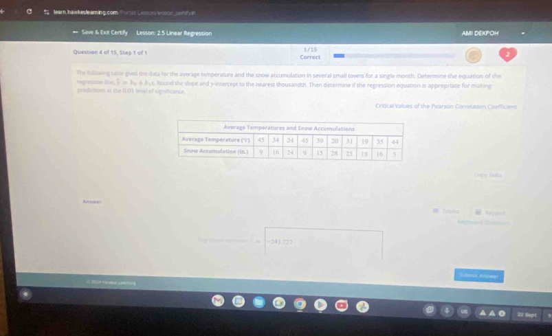 earn,hawkesleaming.com Portiy Lesson lsson_cenify= 
Save & Exut Certify Lesson: 2.5 Linear Regression AMI DEKPOH 
Question 4 of 15, Step 1 of 1 Correct 1/15 
2 
The following table gives the data for the average temperature and the snow accumulation in several small towns for a single month. Determine the equation of the 
regression line, F=b_a+b_b1. Round the slope and y-intercept to the nearest thousandth. Then determine if the regression equation is appropriate for making 
pradictions os the 0.01 level of significance. 
Critical Values of the Pearson Correlation Coefficient 
Copy Data 
Arianer Keypnk 
Storton 
-243 727 
Solmat Arpart 
22 Sept