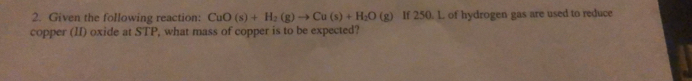 Given the following reaction: CuO(s)+H_2(g)to Cu(s)+H_2O(g) If 250. L. of hydrogen gas are used to reduce 
copper (II) oxide at STP, what mass of copper is to be expected?