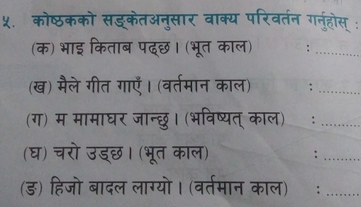 ५. कोष्ठकको सड्केतअनुसार वाक्य परिवर्तन गनहोस् : 
(क) भाइ किताब पद्छ। (भूत काल) 
(ख) मैले गीत गाएँ। (वर्तमान काल) : 
(ग) म मामाघर जान्छु। (भविष्यत् काल) ) : 
(घ) चरो उड्छ। (भूत काल) : 
(ड) हिजो बादल लाग्यो। (वर्तमान काल)ॉ: