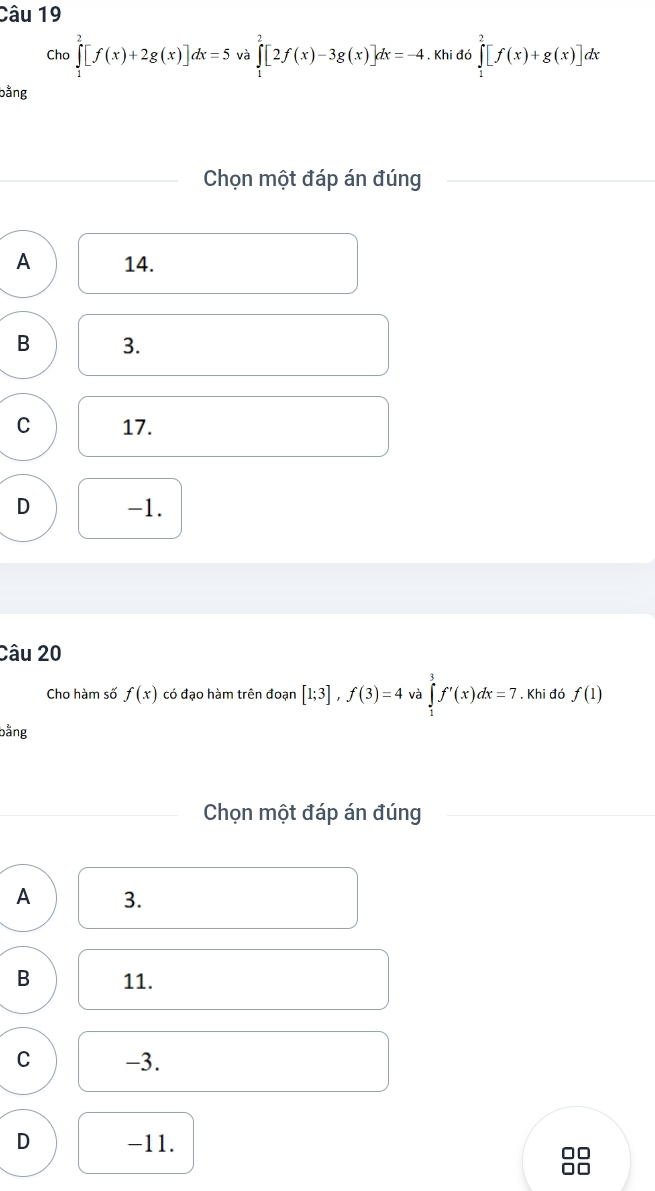 Cho ∈tlimits _1^2[f(x)+2g(x)]dx=5 và ∈tlimits _1^2[2f(x)-3g(x)]dx=-4. Khi đó ∈tlimits _1^2[f(x)+g(x)] lx
bằng
Chọn một đáp án đúng
A 14.
B 3.
C 17.
D -1.
Câu 20
Cho hàm số f(x) có đạo hàm trên đoạn [1;3], f(3)=4 và ∈tlimits _1^3f'(x)dx=7. Khi đó f(1)
bằng
Chọn một đáp án đúng
A 3.
B 11.
C -3.
D -11.
□□