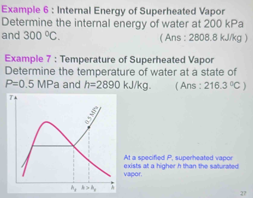 Example 6 : Internal Energy of Superheated Vapor
Determine the internal energy of water at 200 kPa
and 300°C. ( Ans : 2808.8 kJ/kg )
Example 7 : Temperature of Superheated Vapor
Determine the temperature of water at a state of
P=0.5 MPa and h=2890 kJ /kg ( Ans : 216.3°C)
At a specified P, superheated vapor
exists at a higher h than the saturated
vapor.
27