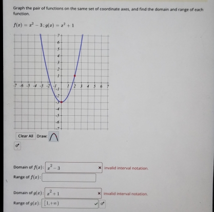 Graph the pair of functions on the same set of coordinate axes, and find the domain and range of each 
function.
f(x)=x^2-3:g(x)=x^2+1
Clear All Draw: 
Domain of f(x):|x^2-3 X invalid interval notation. 
Range of f(x) : 
Domain of g(x):|x^2+1 invalid interval notation. 
Range of g(x):[1,+∈fty ) a°