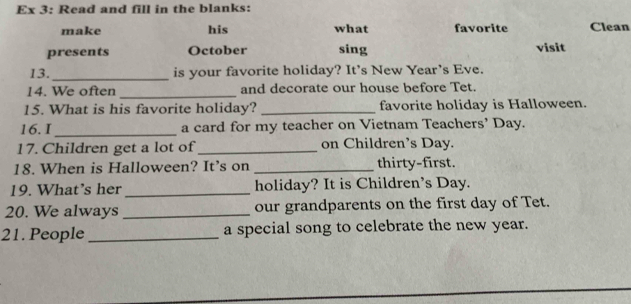 Ex 3: Read and fill in the blanks: 
make his what favorite Clean 
presents October sing visit 
13. _is your favorite holiday? It's New Year's Eve. 
14. We often _and decorate our house before Tet. 
15. What is his favorite holiday? _favorite holiday is Halloween. 
16. I _a card for my teacher on Vietnam Teachers’ Day. 
17. Children get a lot of_ on Children’s Day. 
18. When is Halloween? It’s on _thirty-first. 
19. What’s her _holiday? It is Children’s Day. 
20. We always _our grandparents on the first day of Tet. 
21. People _a special song to celebrate the new year.