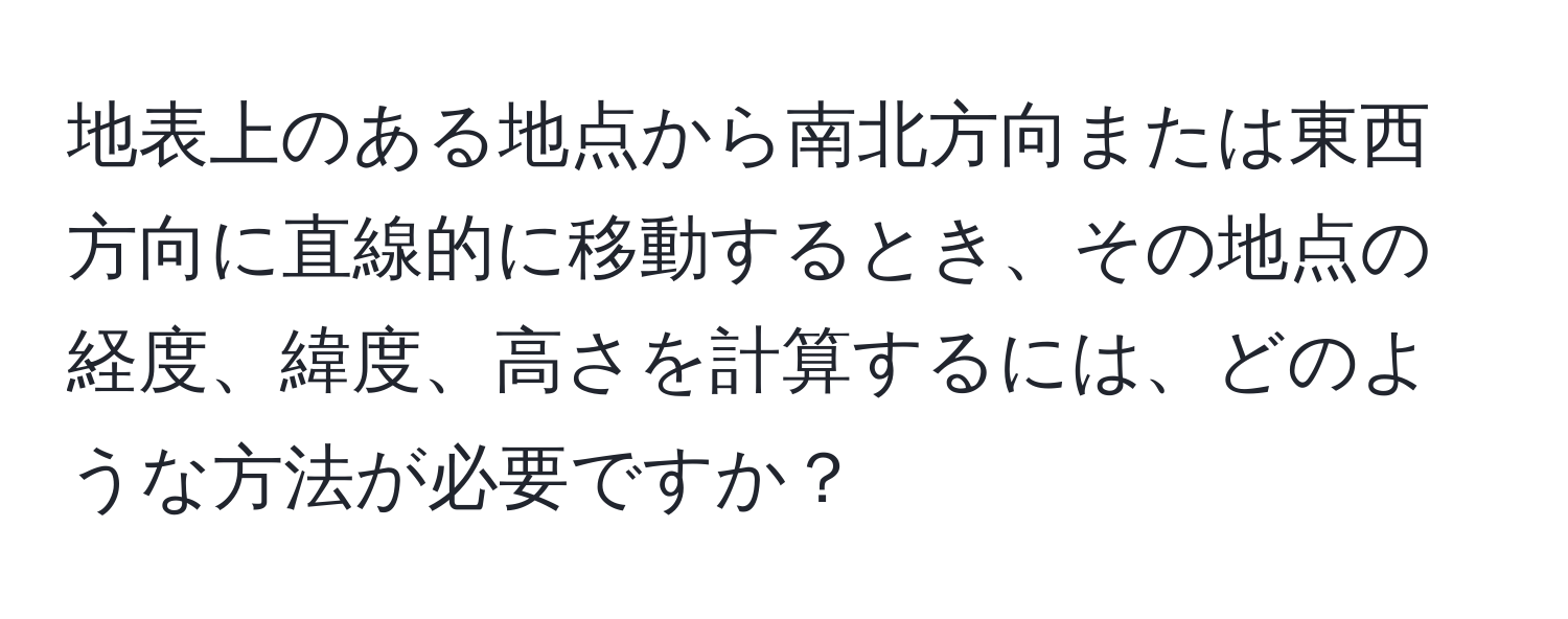 地表上のある地点から南北方向または東西方向に直線的に移動するとき、その地点の経度、緯度、高さを計算するには、どのような方法が必要ですか？