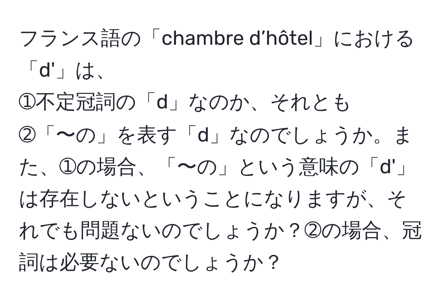 フランス語の「chambre d’hôtel」における「d'」は、 
➀不定冠詞の「d」なのか、それとも 
➁「〜の」を表す「d」なのでしょうか。また、➀の場合、「〜の」という意味の「d'」は存在しないということになりますが、それでも問題ないのでしょうか？➁の場合、冠詞は必要ないのでしょうか？