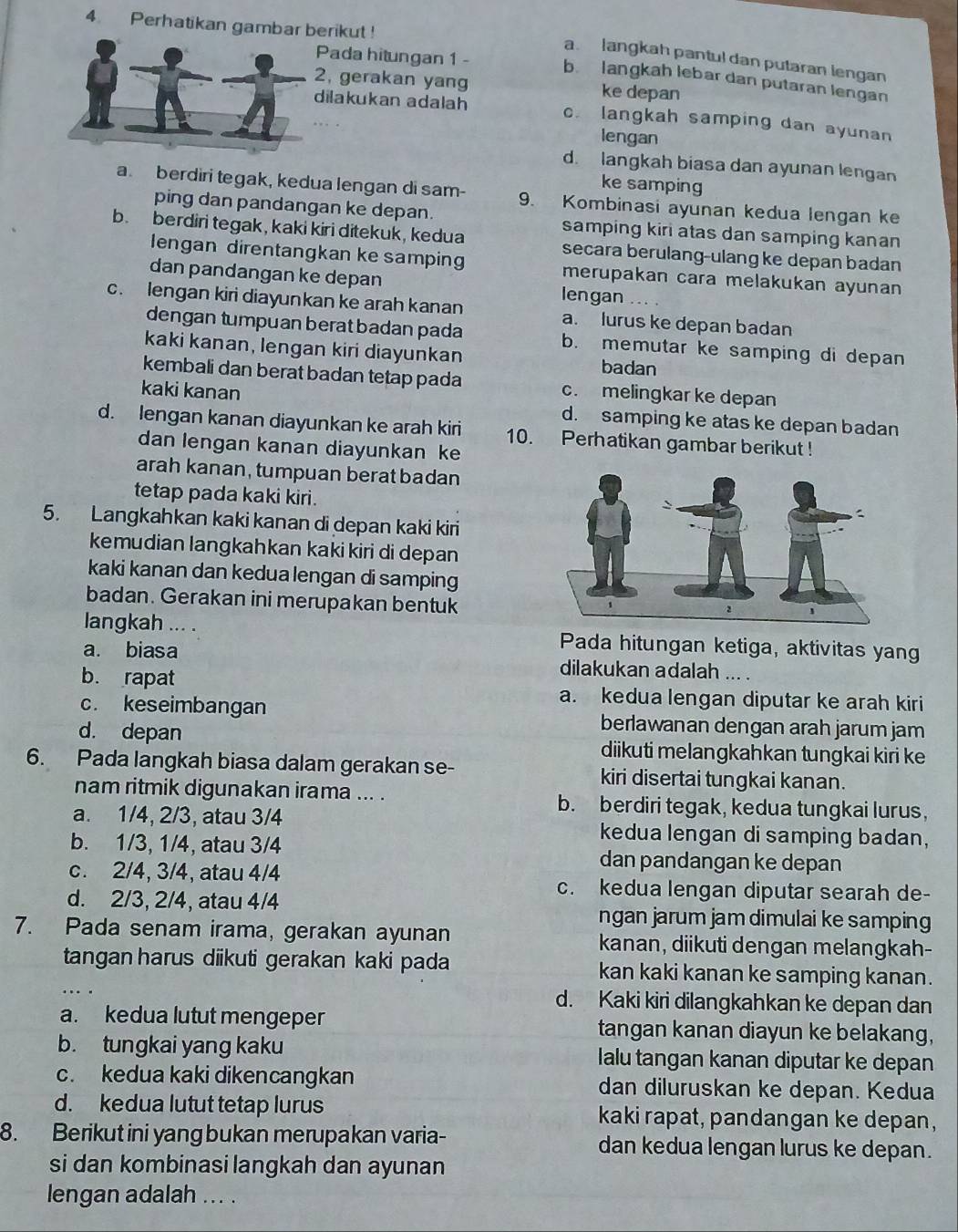 Perhatikan gambar berikut !
a. langkah pantul dan putaran lengan
Pada hitungan 1 - b. langkah lebar dan putaran lengan
2, gerakan yang ke depan
dilakukan adalah c. langkah samping dan ayunan
lengan
d. langkah biasa dan ayunan lengan
ke samping
a. berdiri tegak, kedua lengan di sam- 9. Kombinasi ayunan kedua lengan ke
ping dan pandangan ke depan. samping kiri atas dan samping kanan
b. berdiri tegak, kaki kiri ditekuk, kedua secara berulang-ulang ke depan badan
lengan direntangkan ke samping merupakan cara melakukan ayunan
dan pandangan ke depan lengan
c. lengan kiri diayunkan ke arah kanan a. lurus ke depan badan
dengan tumpuan berat badan pada b. memutar ke samping di depan
kaki kanan, lengan kiri diayunkan badan
kembali dan berat badan tetap pada c. melingkar ke depan
kaki kanan d. samping ke atas ke depan badan
d. lengan kanan diayunkan ke arah kiri 10. Perhatikan gambar berikut !
dan lengan kanan diayunkan ke
arah kanan, tumpuan berat badan
tetap pada kaki kiri.
5. Langkahkan kaki kanan di depan kaki kiri
kemudian langkahkan kaki kiri di depan
kaki kanan dan kedua lengan di samping
badan. Gerakan ini merupakan bentuk
langkah ... . Pada hitungan ketiga, aktivitas yang
a. biasa dilakukan adalah ... .
b. rapat a. kedua lengan diputar ke arah kiri
c. keseimbangan berlawanan dengan arah jarum jam
d. depan diikuti melangkahkan tungkai kiri ke
6. Pada langkah biasa dalam gerakan se- kiri disertai tungkai kanan.
nam ritmik digunakan irama ... . b. berdiri tegak, kedua tungkai lurus,
a. 1/4, 2/3, atau 3/4 kedua lengan di samping badan,
b. 1/3, 1/4, atau 3/4 dan pandangan ke depan
c. 2/4, 3/4, atau 4/4
d. 2/3, 2/4, atau 4/4
c. kedua lengan diputar searah de-
ngan jarum jam dimulai ke samping
7. Pada senam irama, gerakan ayunan kanan, diikuti dengan melangkah-
tangan harus diikuti gerakan kaki pada kan kaki kanan ke samping kanan.
d. Kaki kiri dilangkahkan ke depan dan
a. kedua lutut mengeper tangan kanan diayun ke belakang,
b. tungkai yang kaku Ialu tangan kanan diputar ke depan
c. kedua kaki dikencangkan dan diluruskan ke depan. Kedua
d. kedua lutut tetap lurus kaki rapat, pandangan ke depan,
8. Berikut ini yang bukan merupakan varia- dan kedua lengan lurus ke depan.
si dan kombinasi langkah dan ayunan
lengan adalah ... .