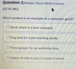 Question 2(Multiple Choice Worth 4 points)
(02.01 MC)
Which product is an example of a consumer good?
Stock share in a tech company
Dog food for a pet boarding facility
Paint sprayer for an autobody shop
Gallon of milk to use in a bowl of cereal