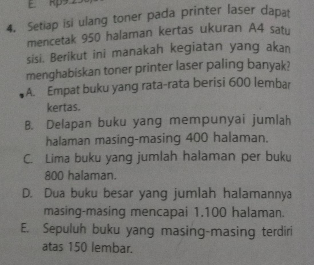 E. Rp9.25
4. Setiap isi ulang toner pada printer laser dapat
mencetak 950 halaman kertas ukuran A4 satu
sisi. Berikut ini manakah kegiatan yang akan
menghabiskan toner printer laser paling banyak?
A. Empat buku yang rata-rata berisi 600 lembar
kertas.
B. Delapan buku yang mempunyai jumlah
halaman masing-masing 400 halaman.
C. Lima buku yang jumlah halaman per buku
800 halaman.
D. Dua buku besar yang jumlah halamannya
masing-masing mencapai 1.100 halaman.
E. Sepuluh buku yang masing-masing terdiri
atas 150 lembar.