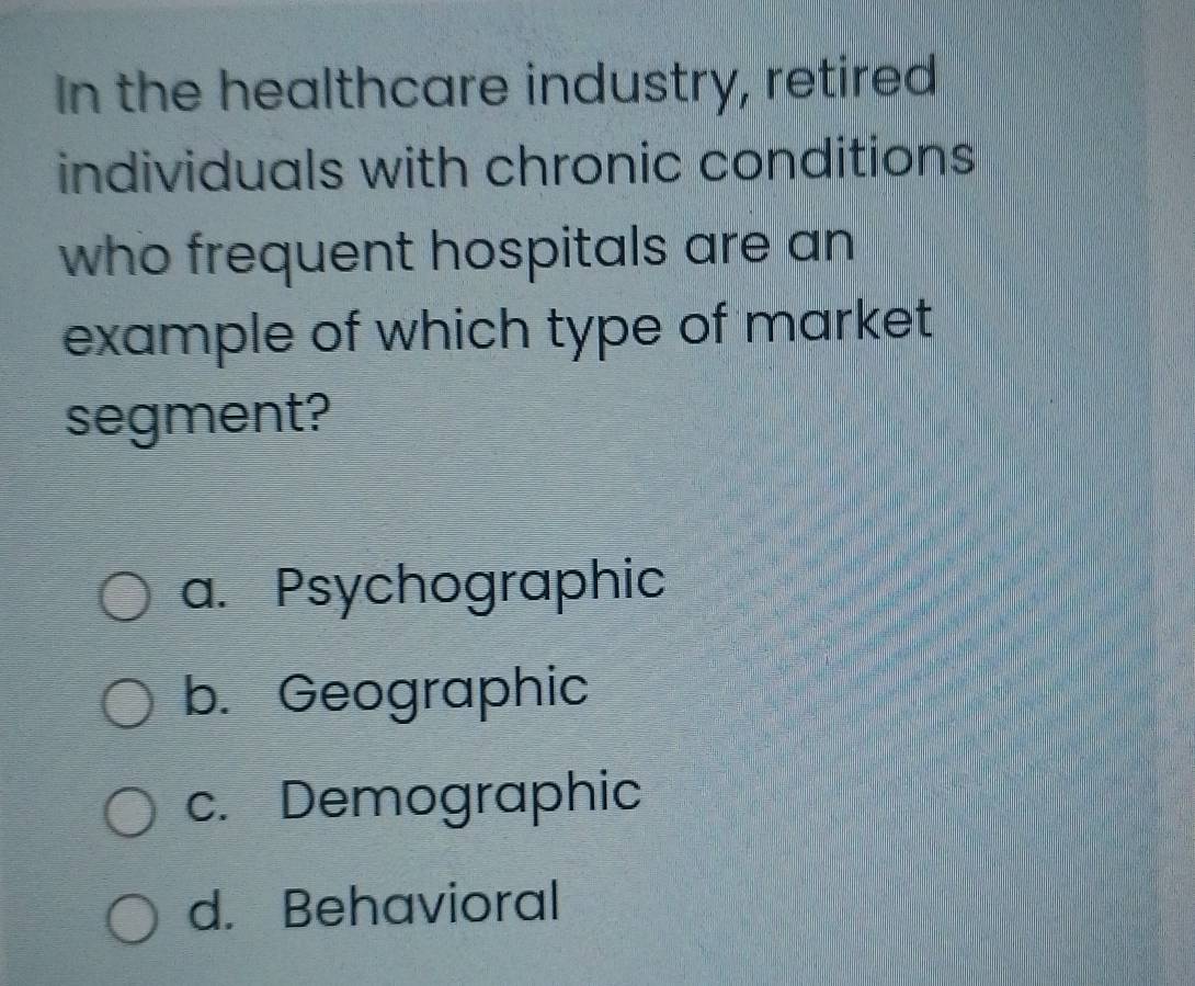 In the healthcare industry, retired
individuals with chronic conditions
who frequent hospitals are an
example of which type of market
segment?
a. Psychographic
b. Geographic
c. Demographic
d. Behavioral