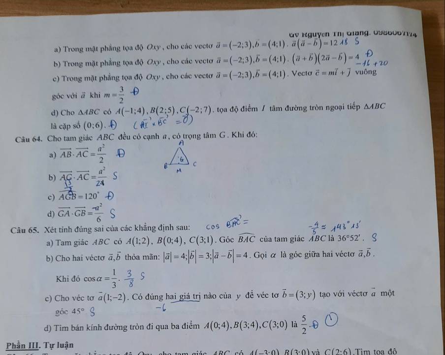 Mguyễn Thị Giang, 0986067174
a) Trong mặt phẳng tọa độ Oxy , cho các vectơ vector a=(-2;3),b=(4;1),vector a(vector a-vector b)=12.4
b) Trong mặt phẳng tọa độ Oxy , cho các vectơ vector a=(-2;3),vector b=(4;1).(vector a+vector b)(2vector a-vector b)=_ 4
c) Trong mặt phẳng tọa độ Oxy , cho các vectơ vector a=(-2;3),vector b=(4;1). Vecto vector c=mvector i+vector j
góc với vector a khi m= 3/2 
d) Cho △ ABC có A(-1;4),B(2;5),C(-2;7) tọa độ điểm / tâm đường tròn ngoại tiếp △ ABC
là cặp số (0;6)
Câu 64. Cho tam giác ABC đều có cạnh a, có trọng tâm G . Khi đó:
a) vector AB· vector AC= a^2/2 
b) AG AC=_
c) widehat AGB=120°
d) overline GA· overline GB= (-a^2)/6 
Câu 65. Xét tính đúng sai của các khẳng định sau:
a) Tam giác ABC có A(1;2),B(0;4),C(3;1). Góc widehat BAC của tam giác ABC là 36°52'.
b) Cho hai véctơ vector a,vector b thỏa mãn: |vector a|=4;|vector b|=3;|vector a-vector b|=4 Gọi α là góc giữa hai véctơ vector a,vector b.
Khi đó cos alpha = 1/3 . 3/8 S
c) Cho véc tơ overline a(1;-2). Có đúng hai giá trị nào của y đề véc tơ vector b=(3;y) tạo với véctơ vector a một
góc 45°
d) Tim bán kính đường tròn đi qua ba điểm A(0;4),B(3;4),C(3;0) là  5/2 . enclosecircle1
Phần III. Tự luận
ARC 4(-3· 0) B(3· 0) và C(2:6) Tìm toa đô