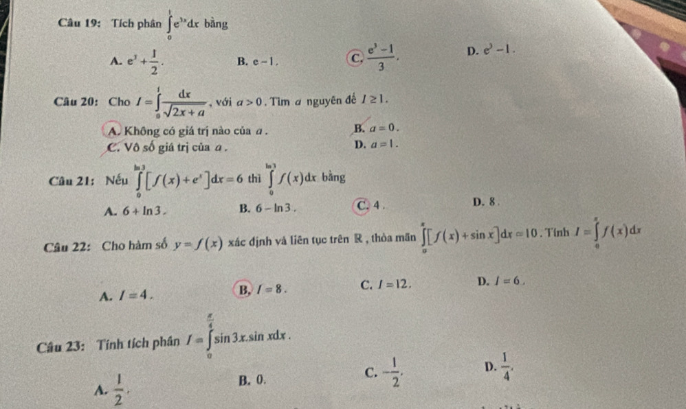 Tích phân ∈tlimits _0^(1e^3x)dx bàng
A. e^3+ 1/2 .  (e^3-1)/3 . D. e^3-1.
B. e-1, C
Câu 20: Cho I=∈tlimits _0^(1frac dx)sqrt(2x+a) , với a>0. Tìm a nguyên đế I≥ 1.
A. Không có giá trị nào của a.
B. a=0.
C. V0shat 0 giá trị của a.
D. a=1. 
Câu 21: Nếu ∈tlimits _0^((ln 3)[f(x)+e^x)]dx=6 thì ∈tlimits _0^((ln 3)f(x)dx bằng
A. 6+ln 3. B. 6-ln 3. C. 4. D. 8.
Câu 22: Cho hàm số y=f(x) xác định và liên tục trên R , thòa mãn ∈tlimits _0^(π)[f(x)+sin x]dx=10. Tính I=∈tlimits _0^(π)f(x)dx
A. I=4. B, I=8. C. I=12. D. I=6. 
Câu 23: Tính tích phân f=∈tlimits _0^(frac π)4)sin 3xsin xdx.
D.
C. - 1/2 .  1/4 .
A.  1/2 . 
B. 0.