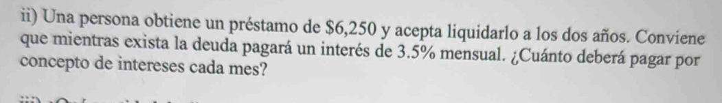 ii) Una persona obtiene un préstamo de $6,250 y acepta liquidarlo a los dos años. Conviene 
que mientras exista la deuda pagará un interés de 3.5% mensual. ¿Cuánto deberá pagar por 
concepto de intereses cada mes?