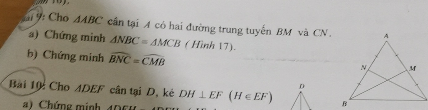 ỳ Cho △ ABC cần tại A có hai đường trung tuyến BM và CN. 
a) Chứng minh △ NBC=△ MCB ( Hình 17). 
b) Chứng minh widehat BNC=widehat CMB
Bài 10: Cho ADEF cân tại D, kẻ DH⊥ EF(H∈ EF)
) Chứng minh 40 0 4