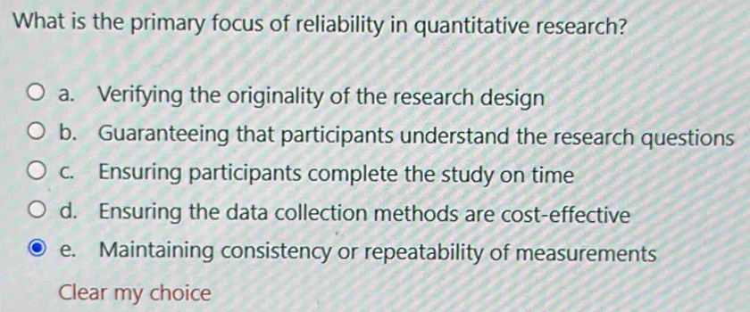 What is the primary focus of reliability in quantitative research?
a. Verifying the originality of the research design
b. Guaranteeing that participants understand the research questions
c. Ensuring participants complete the study on time
d. Ensuring the data collection methods are cost-effective
e. Maintaining consistency or repeatability of measurements
Clear my choice