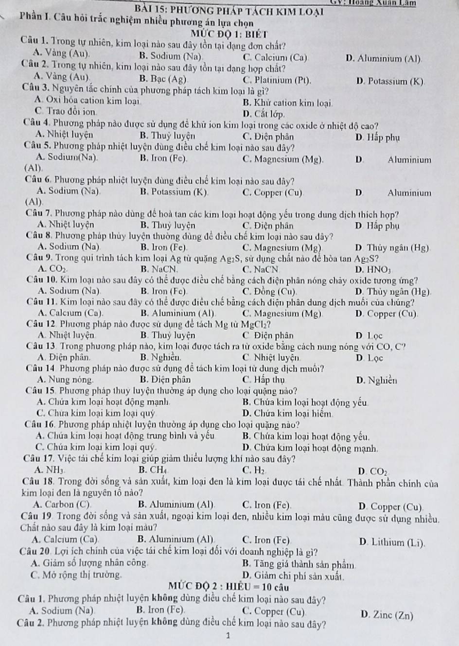 GV: Hoàng Xuân Lâm
bài 15: phương pháp tách kim loại
Phần I. Câu hỏi trắc nghiệm nhiều phương án lựa chọn
MỨC độ 1: biét
Câu 1. Trong tự nhiên, kim loại nào sau đây tồn tại đạng đơn chất?
A. Vàng (Au). B. Sudium (Na) C. Calcium (Ca) D. Aluminium (Al)
Câu 2. Trong tự nhiên, kim loại nào sau đây tồn tại dạng hợp chất?
A. Vàng (Au) B. Bạc (Ag) C. Platinium (Pt). D. Potassium (K)
Câu 3. Nguyên tắc chính của phương pháp tách kim loại là gì?
A. Oxi hóa cation kim loại B. Khử cation kim loại.
C. Trao đổi ion D. Cắt lớp.
Câu 4. Phương pháp nảo được sử dụng đề khử ion kim loại trong các oxide ở nhiệt độ cao?
A. Nhiệt luyện B. Thuỷ luyện C. Điện phản D. Hấp phụ
Câu 5. Phương pháp nhiệt luyện dùng điều chế kim loại nào sau đây?
A. Sodium(Na). B. Iron (Fe). C. Magnesium (Mg). D. Aluminium
(Al).
Câu 6 Phương pháp nhiệt luyện dùng điều chế kim loại nào sau đây?
A. Sodium (Na) B. Potassium (K) C. Copper (Cu) D. Aluminium
(Al).
Câu 7. Phương pháp nào dùng để hoà tan các kim loại hoạt động yếu trong dung dịch thích hợp?
A. Nhiệt luyện B. Thuỷ luyện C. Điện phân D. Hấp phụ
Câu 8. Phương pháp thủy luyện thường đùng để điều chế kim loại nào sau dây?
A. Sodium (Na) B. lron (Fe) C. Magnesium (Mg) D. Thủy ngân (Hg)
Câu 9. Trong qui trình tách kim loại Ag từ quặng Ag2S, sử dụng chất nào để hòa tan Ag2S?
A. CO_2 B. NaCN. C. NaCN D. HNO3
Câu 10. Kim loại nào sau đây có thể được điều chế bằng cách điện phân nóng chây oxide tương ứng?
A. Sodium (Na) B. lron (Fe) C. Đồng (Cu) D. Thủy ngân (Hg)
Câu 11. Kim loại nào sau đây có thể được điều chế bằng cách điện phân dung dịch muối của chúng?
A. Calcium (Ca). B. Aluminium (Al) C. Magnesium (Mg) D. Copper (Cu)
Câu 12. Phương pháp nào được sử dụng để tách Mỹ từ MgCl_2
A. Nhệt luyện B. Thuỷ luyện C Điện phân D Loc
Câu 13. Trong phương pháp nào, kim loại được tách ra từ oxide bằng cách nung nóng với CO, C?
A. Điện phân. B. Nghiền. C Nhiệt luyện D. Lọc
Cu 14 Phương pháp nào được sử dụng đề tách kim loại từ dung dịch muối?
A. Nung nóng. B. Điện phân C. Hấp thụ D. Nghiền
Câu 15. Phương pháp thuy luyện thường áp dụng cho loại quặng nào?
A. Chứa kim loại hoạt động mạnh B. Chúa kim loại hoạt động yếu
C. Chừa kim loại kim loại quý D. Chứa kim loại hiểm
Câu 16. Phương pháp nhiệt luyện thường áp dụng cho loại quặng nào?
A. Chứa kim loại hoạt động trung bình và yếu B. Chứa kim loại hoạt động yếu.
C. Chúa kim loại kim loại quý D. Chứa kim loại hoạt động mạnh.
Câu 17. Việc tải chế kim loại giúp giảm thiểu lượng khí nào sau đây?
A. NH_3 B. CH₄ C. H_2 D CO_2
Câu 18. Trong đời sống và sản xuất, kim loại đen là kim loại được tái chế nhất. Thành phần chính của
kim loại đen là nguyên tổ nào?
A. Carbon (C) B. Aluminium (Al) C. lron (Fe). D. Copper (Cu)
Câu 19. Trong đời sống và sản xuất, ngoại kim loại đen, nhiều kim loại màu cũng được sử dụng nhiều.
Chất nào sau đây là kim loại màu?
A. Calcium (Ca). B. Aluminium (Al) C. Iron (Fe) D. Lithium (Li).
Câu 20. Lợi ích chính của việc tái chế kim loại đối với đoanh nghiệp là gì?
A. Giảm số lượng nhân công B. Tăng giá thành sản phầm
C. Mở rộng thị trường. D. Giảm chỉ phí sản xuất.
MƯC đQ 2 : hIÉ U=10cwidehat au
Câu 1. Phương pháp nhiệt luyện không dùng điều chế kim loại nào sau đây?
A. Sodium (Na) B. Iron (Fc). C. Copper (Cu) D. Zinc (Zn)
Câu 2. Phương pháp nhiệt luyện không dùng điều chế kim loại nào sau đây?
1