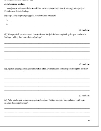 Jawab sémun soalan. 
1. Kerajaan British menubuhkan sebuah Jawatankuasa Kerja untuk merangka Perjanjian 
Persekutuan Tanah Melayu. 
(a) Siapakah yang menganggotai jawatankuasa tersebut? 
i 
_ 
i. 
_ 
(2 markah) 
(b) Mengapakah pembentukan Jawatankuasa Kerja ini ditentang oleh golongan nasionalis 
Melayu radikal dan kaum bukan Melayu'?' 
_ 
_ 
_ 
_ 
_ 
(2 markah 
(c) Apakah cadangan yang dikemukakan oleh Jawatankuasa Kerja kepada kerajaan British? 
_ 
_ 
_ 
_ 
_ 
(2 markah) 
(d) Pada pandangan anda, mengapakah kerajaan British sanggup mengadakan rundingan 
dengan Raja-raja Melayu? 
_ 
_ 
_ 
72