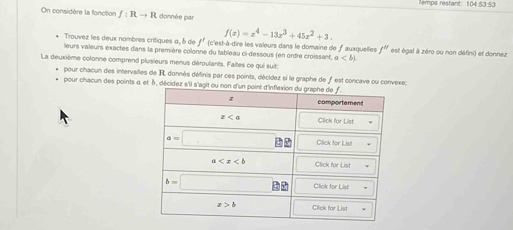 Temps restant: 104:53:53
On considère la fonction f:Rto R donnée par
f(x)=x^4-13x^3+45x^2+3.
Trouvez les deux nombres critiques a, b de f' (c'est-à-dire les valeurs dans le domaine de f auxquelles f'' est égal à zéro ou non défini) et donnez
leurs valeurs exactes dans la première colonne du tableau ci-dessous (en ordre croissant, a
La deuxième colonne comprend plusieurs menus déroulants. Faites ce qui suit:
pour chacun des intervalles de R donnés définis par ces points, décidez si le graphe de f est concave ou convexe;
pour chacun des points α et b, décidez s'