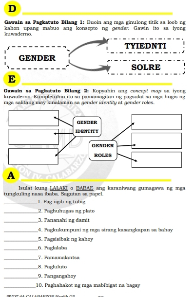 Gawain sa Pagkatuto Bilang 1: Buoin ang mga ginulong titik sa loob ng 
kahon upang mabuo ang konsepto ng gender. Gawin ito sa iyong 
kuwaderno. 
TYIEDNTI 
GENDER 
SOLRE 
E 
Gawain sa Pagkatuto Bilang 2: Kopyahin ang concept map sa iyong 
kuwaderno. Kumpletuhin ito sa pamamagitan ng pagsulat sa mga hugis ng 
mga salitang may kinalaman sa gender identity at gender roles. 
Isulat kung LALAKI o BABAE ang karaniwang gumagawa ng mga 
tungkuling nasa ibaba. Sagutan sa papel. 
_1. Pag-iigib ng tubig 
_2. Paghuhugas ng plato 
_3. Pananahi ng damit 
_4. Pagkukumpuni ng mga sirang kasangkapan sa bahay 
_5. Pagsisibak ng kahoy 
_6. Paglalaba 
_7. Pamamalantsa 
_8. Pagluluto 
_9. Pangangahoy 
_10. Paghahakot ng mga mabibigat na bagay