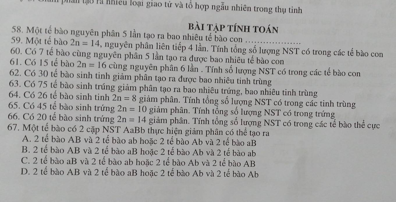 phân tạo rà nhiều loại giao tử và tổ hợp ngẫu nhiên trong thụ tinh
bài tập tính toán
58. Một tế bào nguyên phân 5 lần tạo ra bao nhiêu tế bào con
59. Một tế bào 2n=14 , nguyên phân liên tiếp 4 lần. Tính tổng số lượng NST có trong các tế bào con
60. Có 7 tế bào cùng nguyên phân 5 lần tạo ra được bao nhiêu tế bào con
61. Có 15 tế bào 2n=16 cùng nguyên phân 6 lần . Tính số lượng NST có trong các tế bào con
62. Có 30 tế bào sinh tinh giảm phân tạo ra được bao nhiêu tinh trùng
63. Có 75 tế bào sinh trúng giảm phân tạo ra bao nhiêu trứng, bao nhiêu tinh trùng
64. Có 26 tế bào sinh tinh 2n=8 giảm phân. Tính tổng số lượng NST có trong các tinh trùng
65. Có 45 tế bào sinh trứng 2n=10 giảm phân. Tính tổng số lượng NST có trong trứng
66. Có 20 tế bào sinh trứng 2n=14 giảm phân. Tính tổng số lượng NST có trong các tế bào thể cực
67. Một tế bào có 2 cặp NST AaBb thực hiện giảm phân có thể tạo ra
A. 2 tế bào AB và 2 tế bào ab hoặc 2 tế bào Ab và 2 tế bào aB
B. 2 tế bào AB và 2 tế bào aB hoặc 2 tế bào Ab và 2 tế bào ab
C. 2 tế bào aB và 2 tế bào ab hoặc 2 tế bào Ab và 2 tế bào AB
D. 2 tế bào AB và 2 tế bào aB hoặc 2 tế bào Ab và 2 tế bào Ab