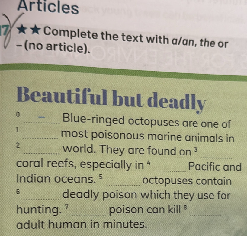 Articles 
7 Complete the text with a/an, the or 
- (no article). 
Beautiful but deadly 
0 
_Blue-ringed octopuses are one of 
1 
_most poisonous marine animals in 
2 
_ 
_world. They are found on ³ 
coral reefs, especially in ' _Pacific and 
Indian oceans. § _octopuses contain 
6 
_deadly poison which they use for 
hunting. 7 _poison can kill^8 _ 
adult human in minutes.