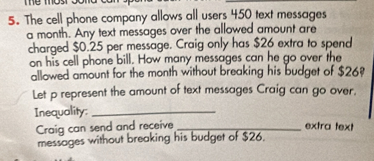 me mos 
5. The cell phone company allows all users 450 text messages 
a month. Any text messages over the allowed amount are 
charged $0.25 per message. Craig only has $26 extra to spend 
on his cell phone bill. How many messages can he go over the 
allowed amount for the month without breaking his budget of $26
Let p represent the amount of text messages Craig can go over. 
Inequality:_ 
Craig can send and receive _extra text 
messages without breaking his budget of $26.