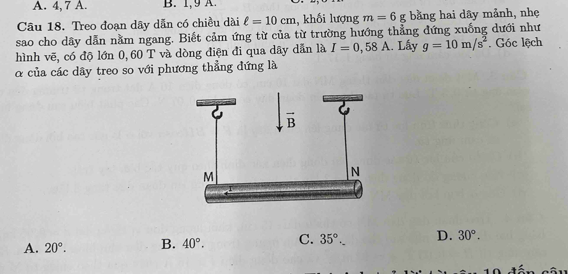 A. 4, 7 A. B. 1,9 A.
Câu 18. Treo đoạn dây dẫn có chiều dài ell =10cm , khối lượng m=6g; bằng hai dây mảnh, nhẹ
sao cho dây dẫn nằm ngang. Biết cảm ứng từ của từ trường hướng thẳng đứng xuống dưới như
hình vẽ, có độ lớn 0,60 T và dòng điện đi qua dây dẫn là I=0,58A. Lấy g=10m/s^2. Góc lệch
α của các dây treo so với phương thẳng đứng là
C. 35°.
A. 20°.
B. 40°.
D. 30°.