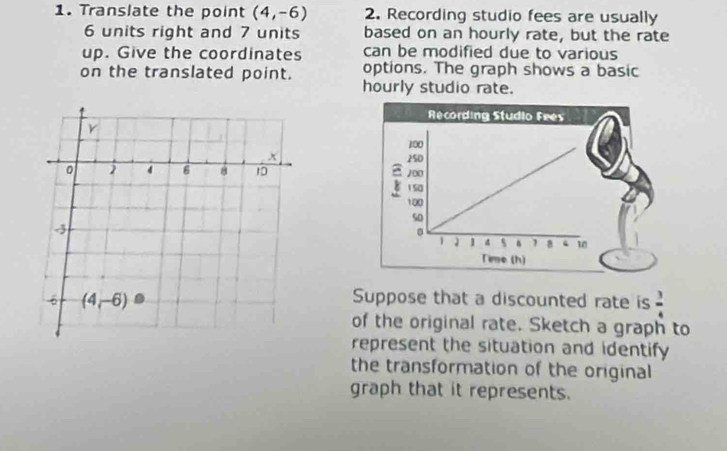 Translate the point (4,-6) 2. Recording studio fees are usually
6 units right and 7 units based on an hourly rate, but the rate
up. Give the coordinates can be modified due to various
on the translated point. options. The graph shows a basic
hourly studio rate.
 
 
Suppose that a discounted rate is  3/4 
of the original rate. Sketch a graph to
represent the situation and identify
the transformation of the original
graph that it represents.