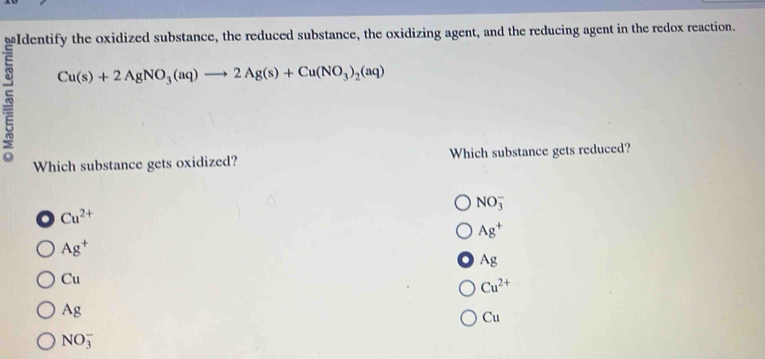 wIdentify the oxidized substance, the reduced substance, the oxidizing agent, and the reducing agent in the redox reaction.
Cu(s)+2AgNO_3(aq)to 2Ag(s)+Cu(NO_3)_2(aq)
Which substance gets oxidized? Which substance gets reduced?
NO_3^(-
Cu^2+)
Ag^+
Ag^+
Ag
Cu
Cu^(2+)
Ag
Cu
NO_3^-